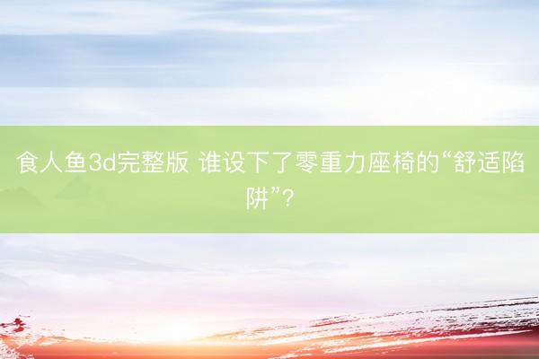 食人鱼3d完整版 谁设下了零重力座椅的“舒适陷阱”？