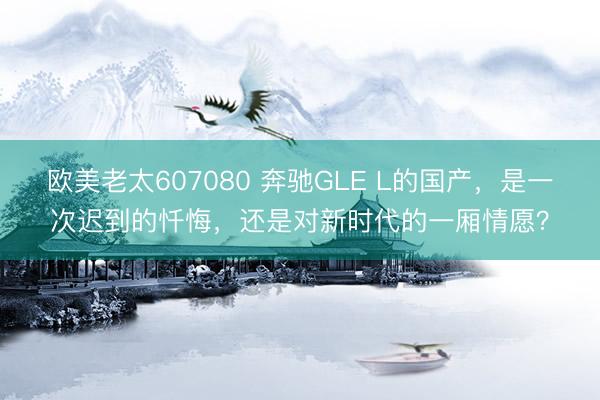 欧美老太607080 奔驰GLE L的国产，是一次迟到的忏悔，还是对新时代的一厢情愿？