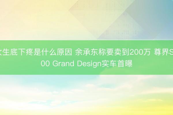 女生底下疼是什么原因 余承东称要卖到200万 尊界S800 Grand Design实车首曝
