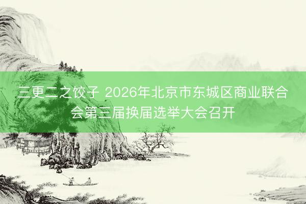 三更二之饺子 2026年北京市东城区商业联合会第三届换届选举大会召开