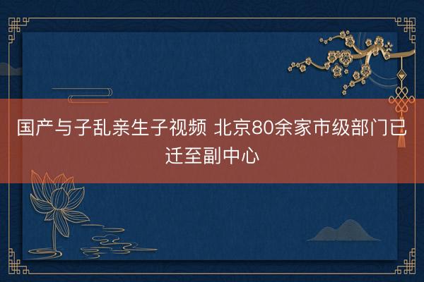 国产与子乱亲生子视频 北京80余家市级部门已迁至副中心