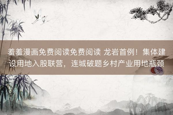 羞羞漫画免费阅读免费阅读 龙岩首例！集体建设用地入股联营，连城破题乡村产业用地瓶颈