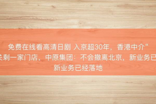 免费在线看高清日剧 入京超30年，香港中介“一哥”关剩一家门店，中原集团：不会撤离北京，新业务已经落地