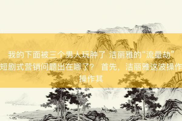 我的下面被三个男人玩肿了 洁丽雅的“流量劫”，短剧式营销问题出在哪了？ 首先，洁丽雅这波操作其