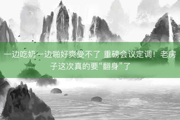 一边吃奶一边啪好爽受不了 重磅会议定调！老房子这次真的要“翻身”了