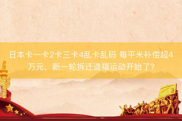 日本卡一卡2卡三卡4乱卡乱码 每平米补偿超4万元，新一轮拆迁造福运动开始了？