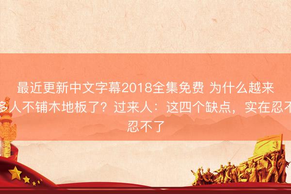 最近更新中文字幕2018全集免费 为什么越来越多人不铺木地板了？过来人：这四个缺点，实在忍不了
