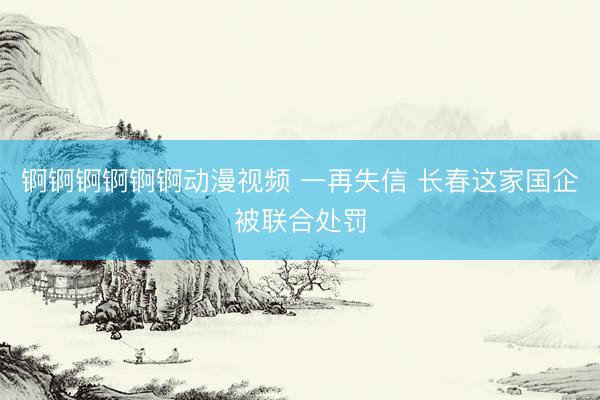 锕锕锕锕锕锕动漫视频 一再失信 长春这家国企被联合处罚