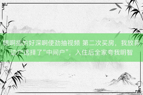 嗯啊插的好深啊使劲抽视频 第二次买房，我放弃边户选择了“中间户”，入住后全家夸我明智