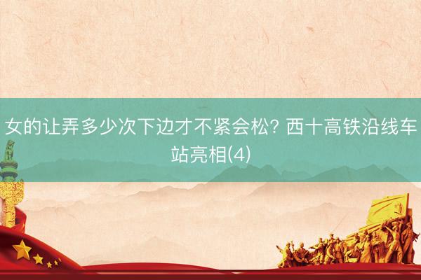 女的让弄多少次下边才不紧会松? 西十高铁沿线车站亮相(4)