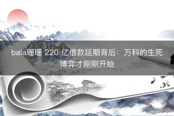 bala珊珊 220 亿借款延期背后：万科的生死博弈才刚刚开始