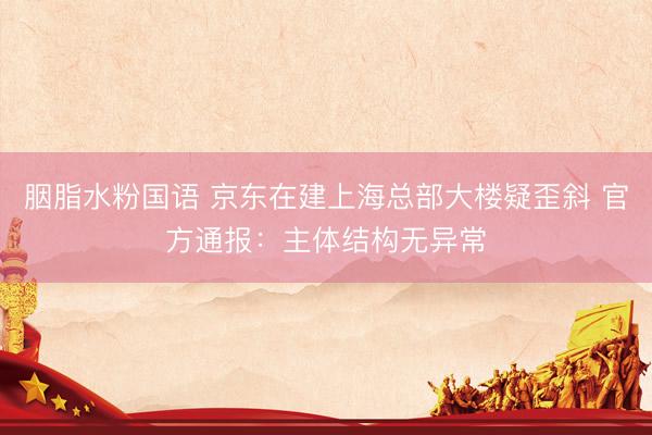 胭脂水粉国语 京东在建上海总部大楼疑歪斜 官方通报：主体结构无异常