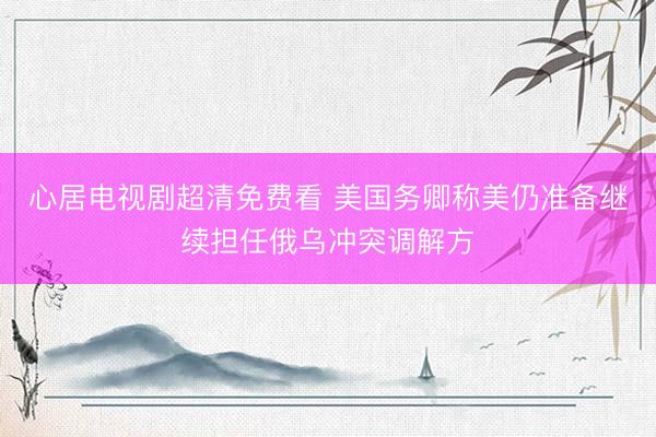 心居电视剧超清免费看 美国务卿称美仍准备继续担任俄乌冲突调解方