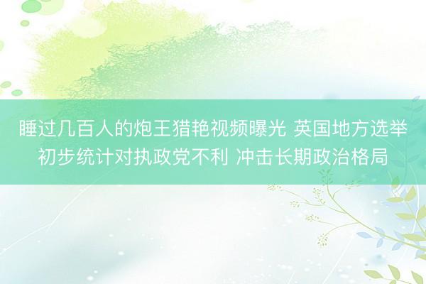睡过几百人的炮王猎艳视频曝光 英国地方选举初步统计对执政党不利 冲击长期政治格局