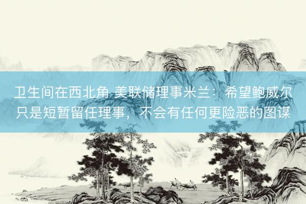 卫生间在西北角 美联储理事米兰：希望鲍威尔只是短暂留任理事，<a href=
