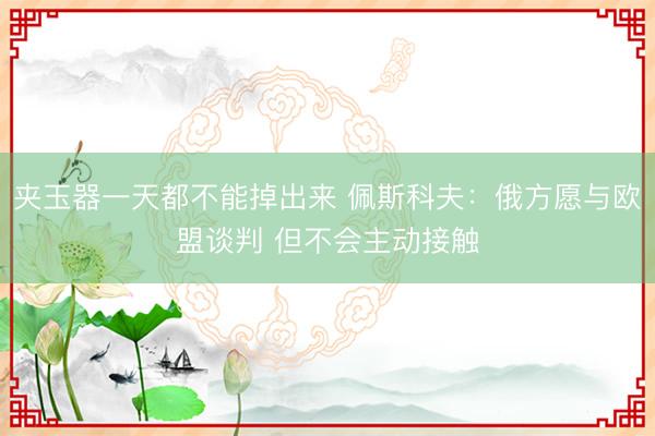 夹玉器一天都不能掉出来 佩斯科夫：俄方愿与欧盟谈判 但不会主动接触