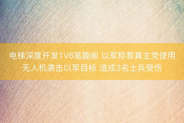 电梯深度开发1V6笔趣阁 以军称黎真主党使用无人机袭击以军目标 造成3名士兵受伤