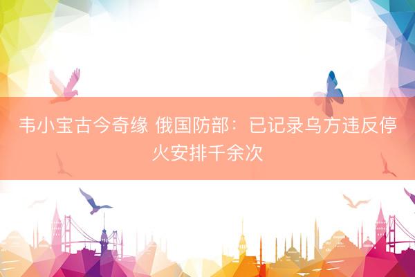 韦小宝古今奇缘 俄国防部:已记录乌方违反停火安排千余次