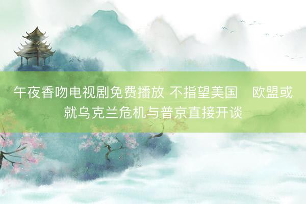 午夜香吻电视剧免费播放 不指望美国　欧盟或就乌克兰危机与普京直接开谈