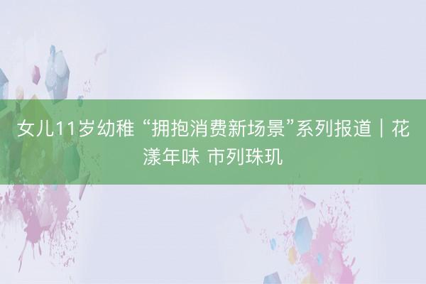 女儿11岁幼稚 “拥抱消费新场景”系列报道｜花漾年味 市列珠玑