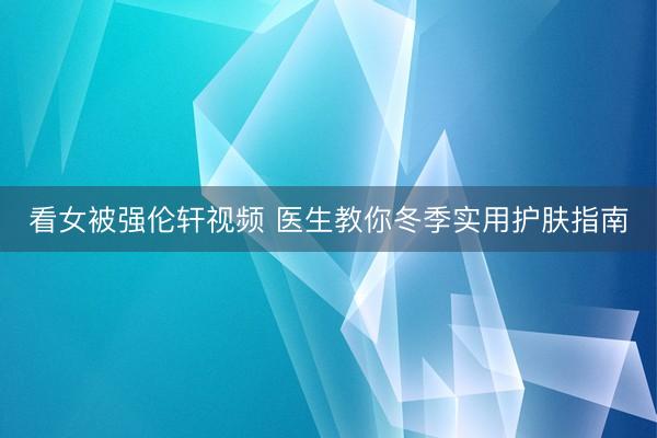 看女被强伦轩视频 医生教你冬季实用护肤指南