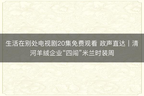 生活在别处电视剧20集免费观看 政声直达｜清河羊绒企业“四闯”米兰时装周
