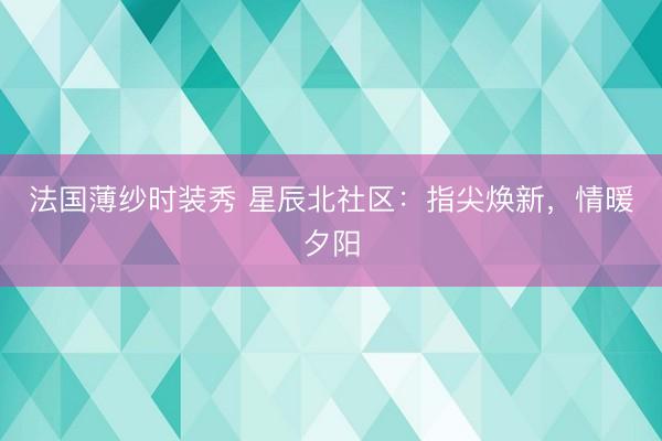 法国薄纱时装秀 星辰北社区:指尖焕新,情暖夕阳