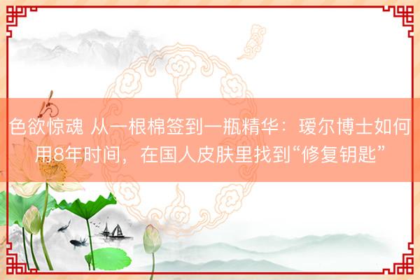 色欲惊魂 从一根棉签到一瓶精华：瑷尔博士如何用8年时间，在国人皮肤里找到“修复钥匙”