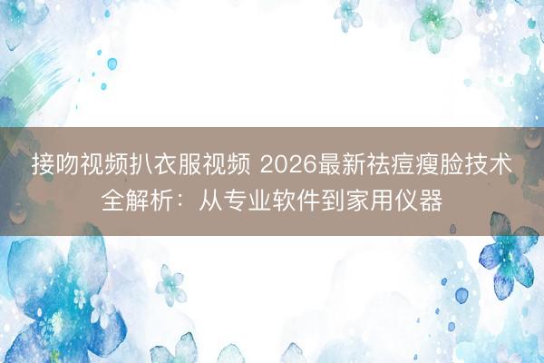 接吻视频扒衣服视频 2026最新祛痘瘦脸技术全解析:从专业软件到家用仪器