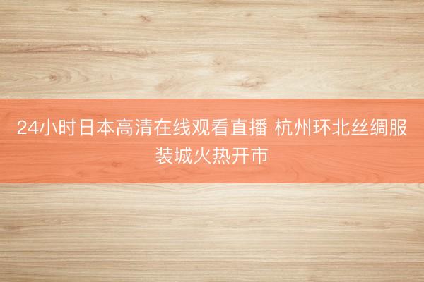 24小时日本高清在线观看直播 杭州环北丝绸服装城火热开市