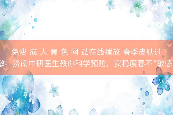 免费 成 人 黄 色 网 站在线播放 春季皮肤过敏：济南中研医生教你科学预防，安稳度春不“敏感”