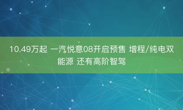 10.49万起 一汽悦意08开启预售 增程/纯电双能源 还有高阶智驾