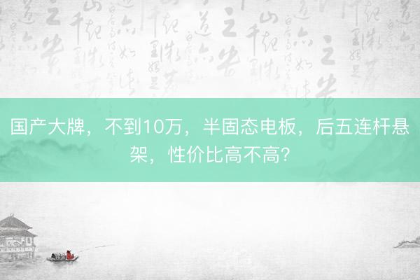 国产大牌，不到10万，半固态电板，后五连杆悬架，性价比高不高？