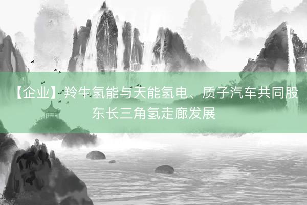 【企业】羚牛氢能与天能氢电、质子汽车共同股东长三角氢走廊发展
