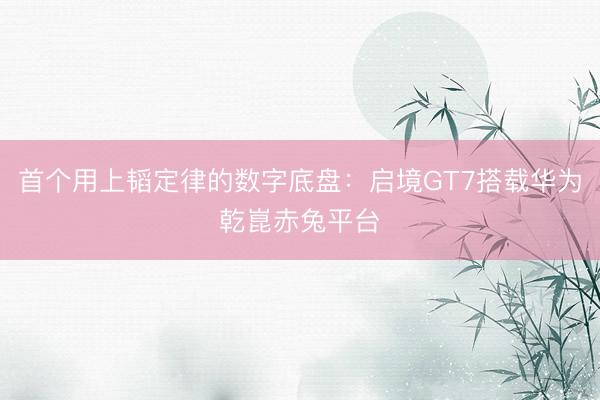 首个用上韬定律的数字底盘：启境GT7搭载华为乾崑赤兔平台