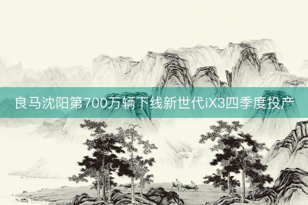 良马沈阳第700万辆下线新世代iX3四季度投产