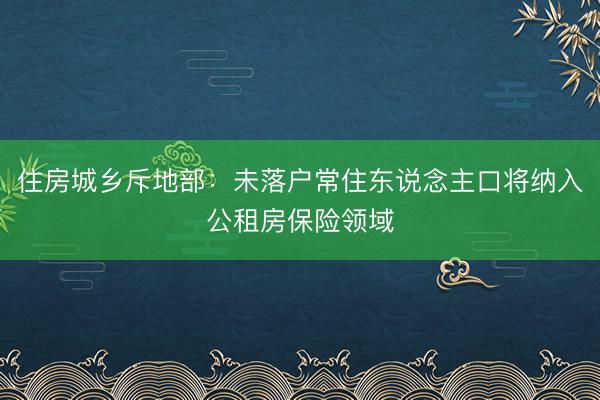 住房城乡斥地部：未落户常住东说念主口将纳入公租房保险领域