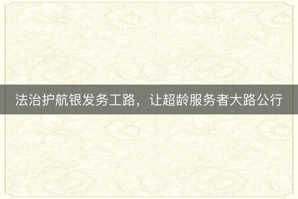 法治护航银发务工路，让超龄服务者大路公行