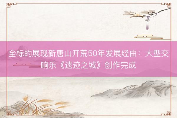 全标的展现新唐山开荒50年发展经由：大型交响乐《遗迹之城》创作完成