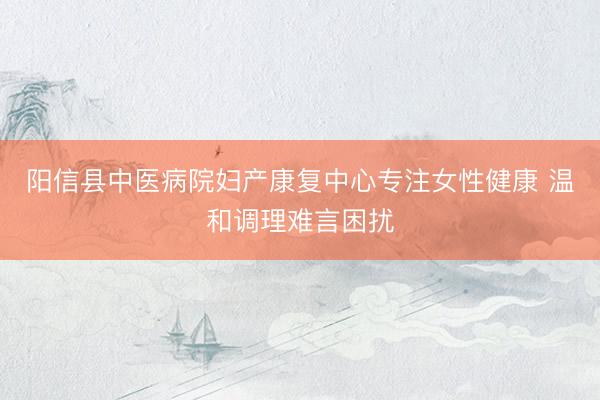 阳信县中医病院妇产康复中心专注女性健康 温和调理难言困扰