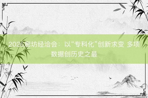 2026廊坊经洽会：以“专科化”创新求变 多项数据创历史之最