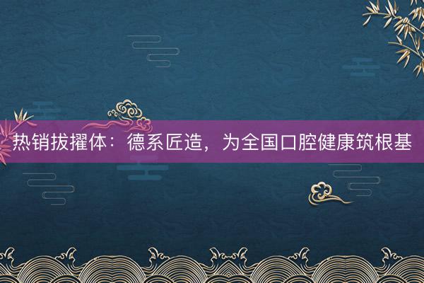 热销拔擢体：德系匠造，为全国口腔健康筑根基