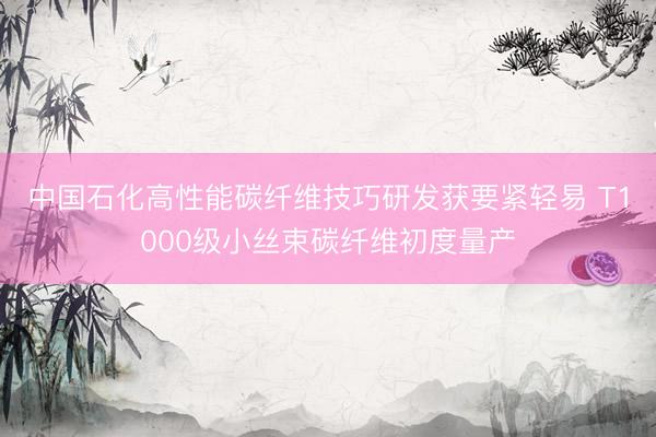 中国石化高性能碳纤维技巧研发获要紧轻易 T1000级小丝束碳纤维初度量产