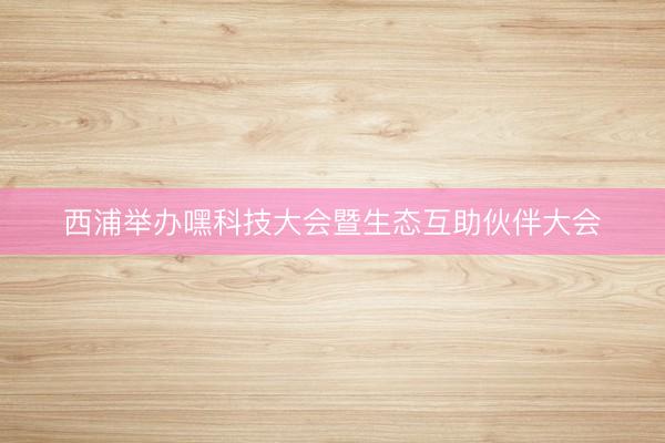 西浦举办嘿科技大会暨生态互助伙伴大会