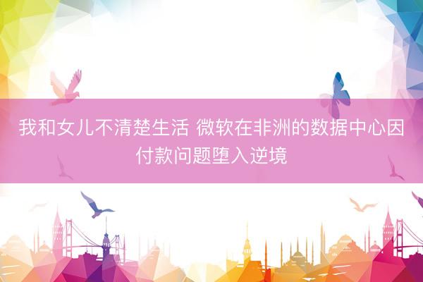 我和女儿不清楚生活 微软在非洲的数据中心因付款问题堕入逆境