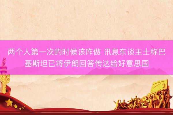 两个人第一次的时候该咋做 讯息东谈主士称巴基斯坦已将伊朗回答传达给好意思国