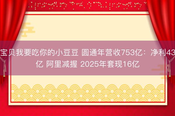 宝贝我要吃你的小豆豆 圆通年营收753亿：净利43亿 阿里减握 2025年套现16亿
