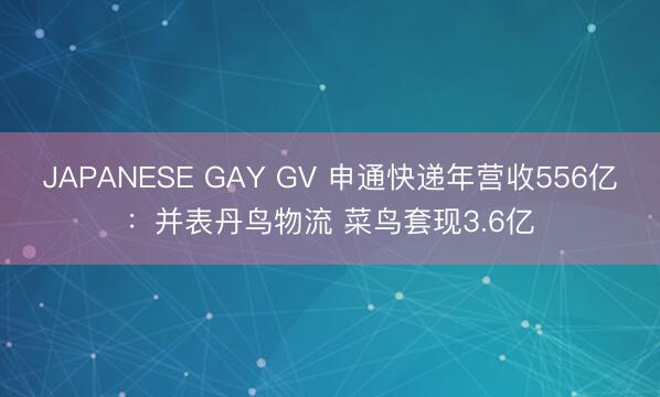 JAPANESE GAY GV 申通快递年营收556亿：并表丹鸟物流 菜鸟套现3.6亿