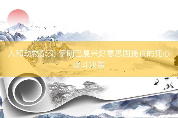 人和动物杂交 伊朗已复兴好意思国提议的死心战斗决策