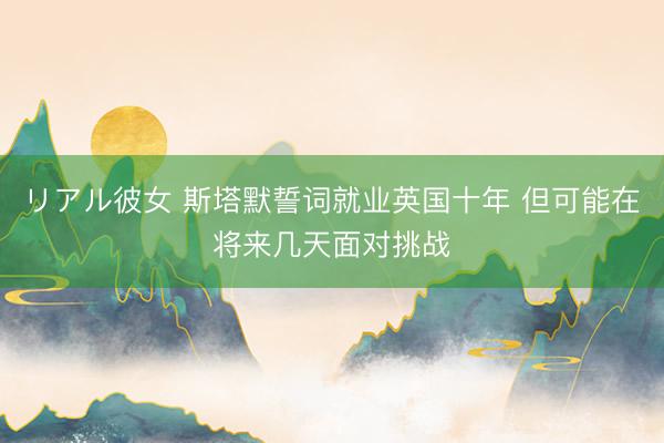 リアル彼女 斯塔默誓词就业英国十年 但可能在将来几天面对挑战
